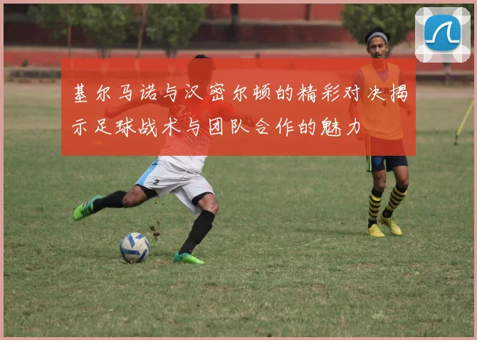 基尔马诺与汉密尔顿的精彩对决揭示足球战术与团队合作的魅力