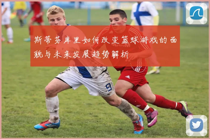 斯蒂芬库里如何改变篮球游戏的面貌与未来发展趋势解析