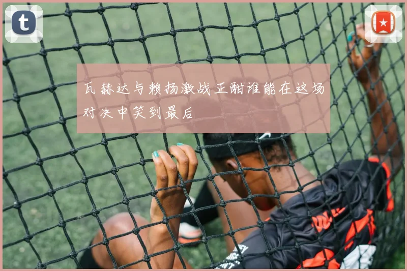 瓦赫达与赖扬激战正酣谁能在这场对决中笑到最后