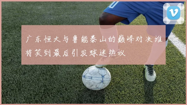 广东恒大与鲁能泰山的巅峰对决谁将笑到最后引发球迷热议