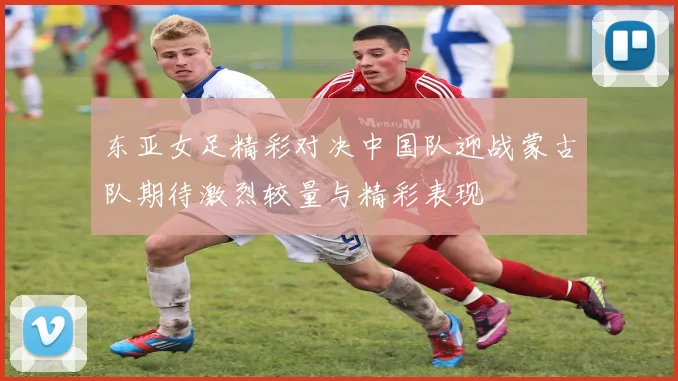 东亚女足精彩对决中国队迎战蒙古队期待激烈较量与精彩表现