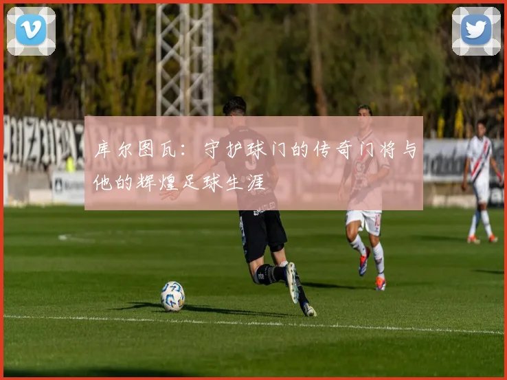 库尔图瓦：守护球门的传奇门将与他的辉煌足球生涯