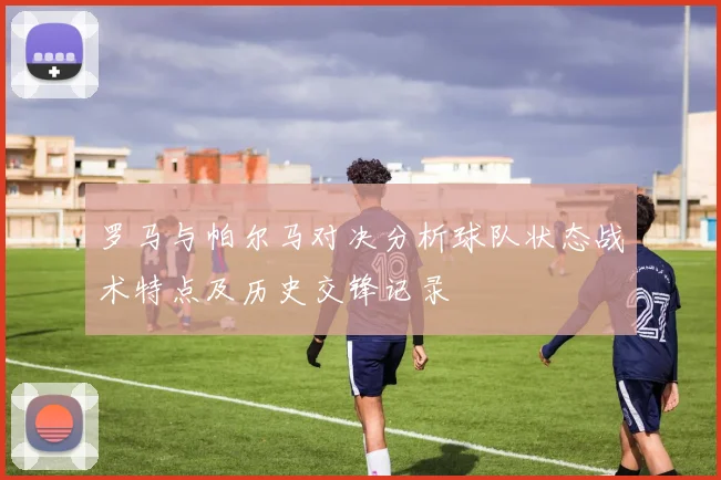 罗马与帕尔马对决分析球队状态战术特点及历史交锋记录