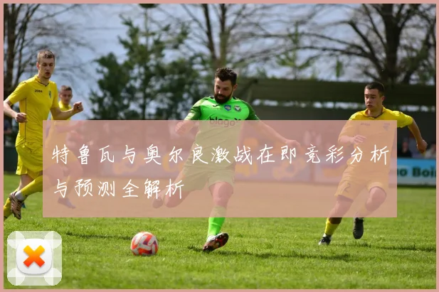 特鲁瓦与奥尔良激战在即竞彩分析与预测全解析