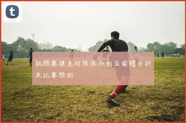欧预赛捷克对阵保加利亚前瞻分析及比赛预测