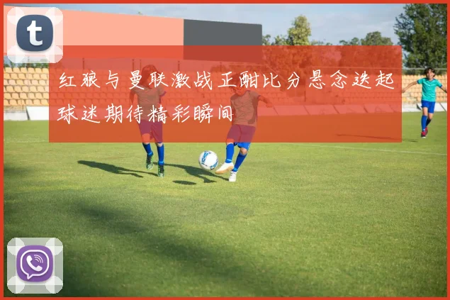 红狼与曼联激战正酣比分悬念迭起球迷期待精彩瞬间